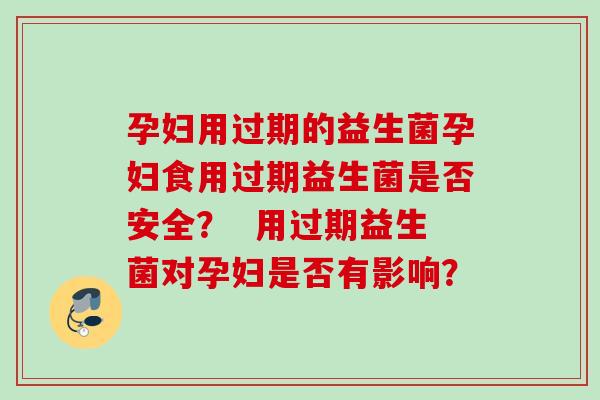 孕妇用过期的益生菌孕妇食用过期益生菌是否安全? 用过期益生菌对孕妇是否有影响? 孕妇用过期的益生菌孕妇食用过期益生菌是否安全? 用过期益生菌对孕妇是否有影响?