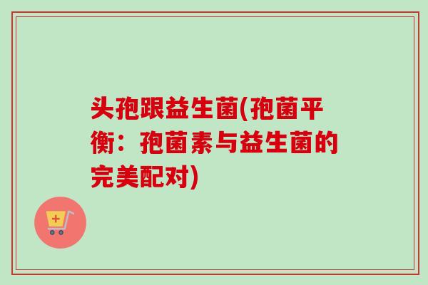 头孢跟益生菌(孢菌平衡:孢菌素与益生菌的完美配对) 头孢跟益生菌(孢菌平衡:孢菌素与益生菌的完美配对)