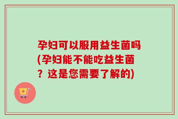 孕妇可以服用益生菌吗(孕妇能不能吃益生菌?这是您需要了解的) 孕妇可以服用益生菌吗(孕妇能不能吃益生菌?这是您需要了解的)