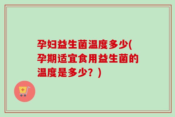 孕妇益生菌温度多少(孕期适宜食用益生菌的温度是多少?) 孕妇益生菌温度多少(孕期适宜食用益生菌的温度是多少?)