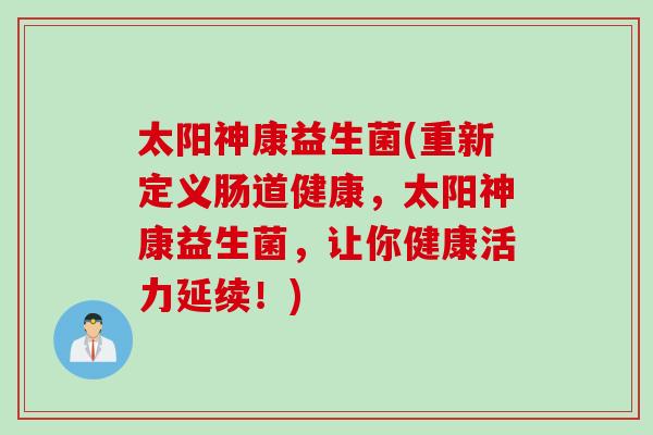 太阳神康益生菌(重新定义肠道健康,太阳神康益生菌,让你健康活力延续!) 太阳神康益生菌(重新定义肠道健康,太阳神康益生菌,让你健康活力延续!)