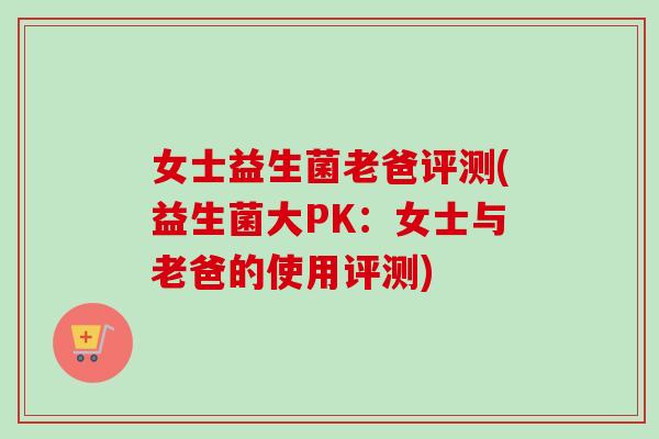 女士益生菌老爸评测(益生菌大PK：女士与老爸的使用评测)