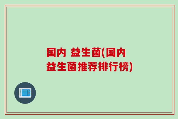 国内 益生菌(国内 益生菌推荐排行榜) 国内 益生菌(国内 益生菌推荐排行榜)