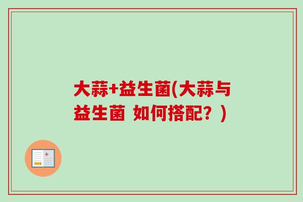 大蒜+益生菌(大蒜与益生菌 如何搭配?) 大蒜+益生菌(大蒜与益生菌 如何搭配?)