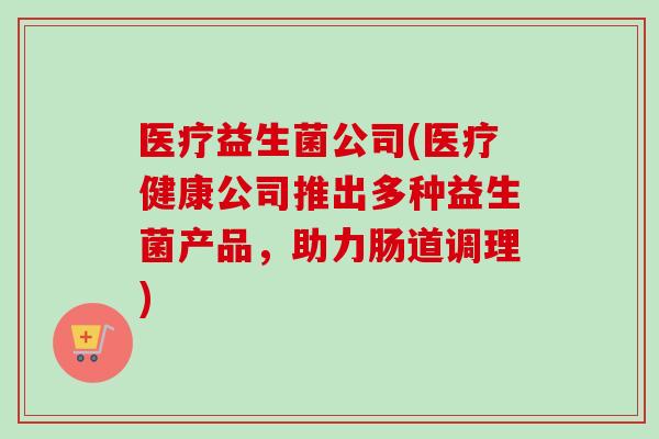 医疗益生菌公司(医疗健康公司推出多种益生菌产品,助力肠道调理) 医疗益生菌公司(医疗健康公司推出多种益生菌产品,助力肠道调理)