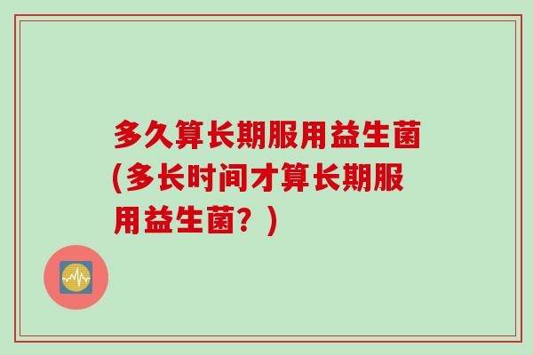 多久算长期服用益生菌(多长时间才算长期服用益生菌？)