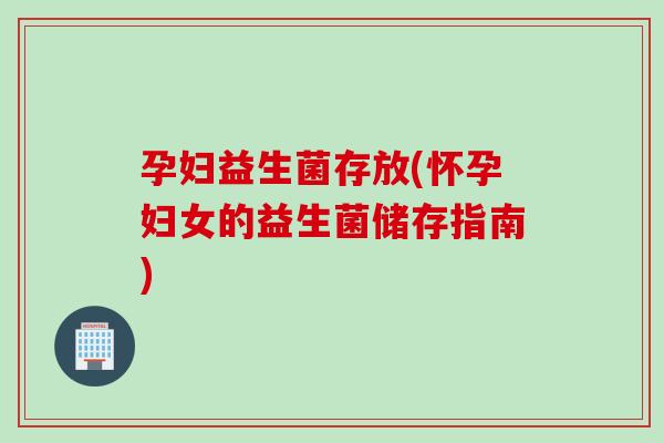 孕妇益生菌存放(怀孕妇女的益生菌储存指南)