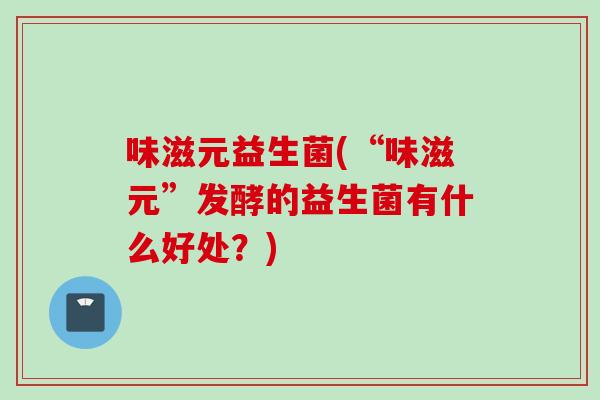 味滋元益生菌(“味滋元”发酵的益生菌有什么好处?) 味滋元益生菌(“味滋元”发酵的益生菌有什么好处?)