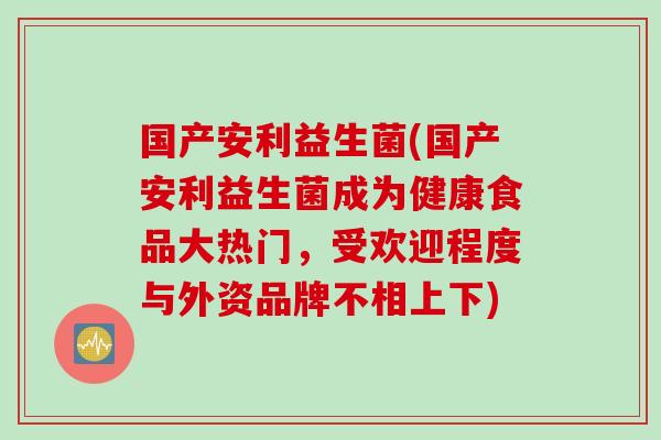 国产安利益生菌(国产安利益生菌成为健康食品大热门,受欢迎程度与外资品牌不相上下) 国产安利益生菌(国产安利益生菌成为健康食品大热门,受欢迎程度与外资品牌不相上下)