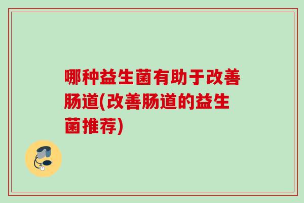 哪种益生菌有助于改善肠道(改善肠道的益生菌推荐) 哪种益生菌有助于改善肠道(改善肠道的益生菌推荐)