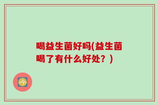 喝益生菌好吗(益生菌喝了有什么好处?) 喝益生菌好吗(益生菌喝了有什么好处?)