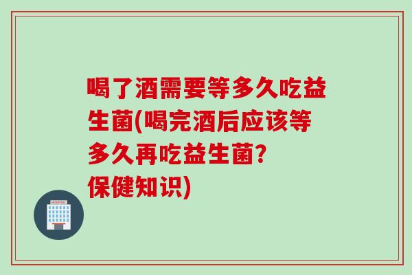 喝了酒需要等多久吃益生菌(喝完酒后应该等多久再吃益生菌？  保健知识)