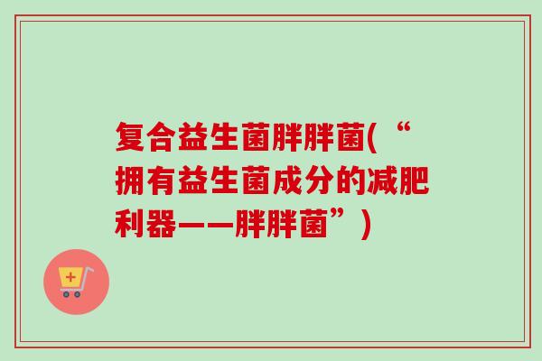 复合益生菌胖胖菌(“拥有益生菌成分的利器——胖胖菌”)