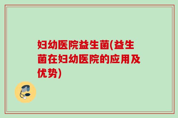 妇幼医院益生菌(益生菌在妇幼医院的应用及优势) 妇幼医院益生菌(益生菌在妇幼医院的应用及优势)