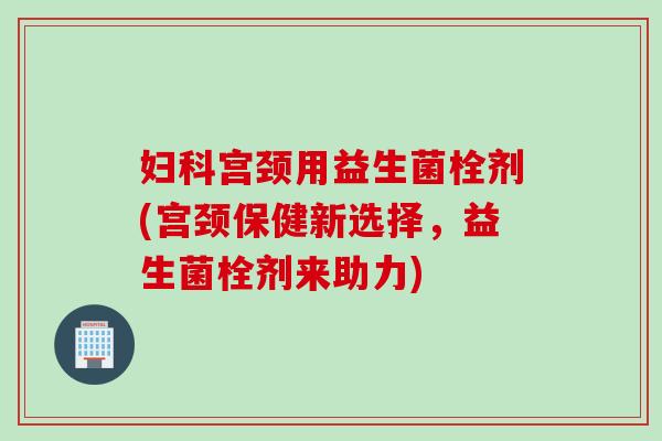 宫颈用益生菌栓剂(宫颈保健新选择，益生菌栓剂来助力)