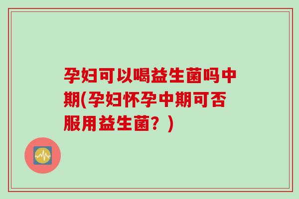 孕妇可以喝益生菌吗中期(孕妇怀孕中期可否服用益生菌？)
