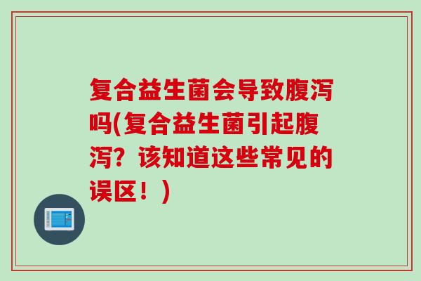 复合益生菌会导致吗(复合益生菌引起？该知道这些常见的误区！)