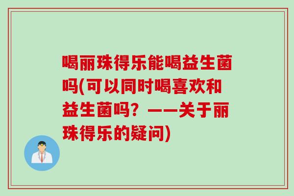喝丽珠得乐能喝益生菌吗(可以同时喝喜欢和益生菌吗？——关于丽珠得乐的疑问)