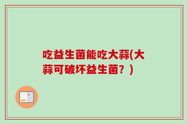 吃益生菌能吃大蒜(大蒜可破坏益生菌？)