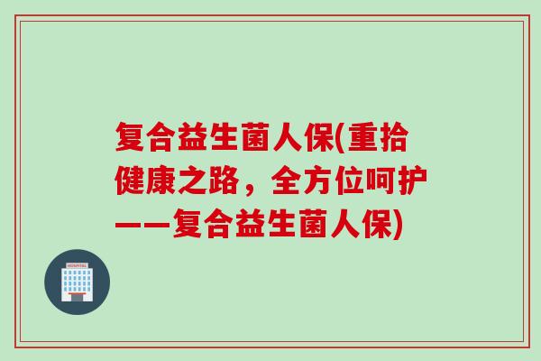 复合益生菌人保(重拾健康之路，全方位呵护——复合益生菌人保)