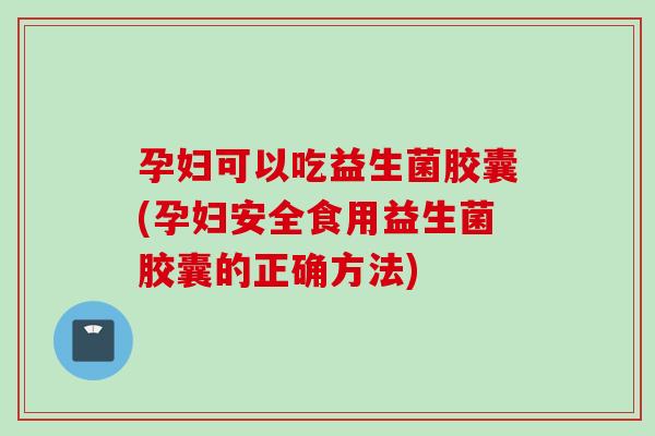 孕妇可以吃益生菌胶囊(孕妇安全食用益生菌胶囊的正确方法)