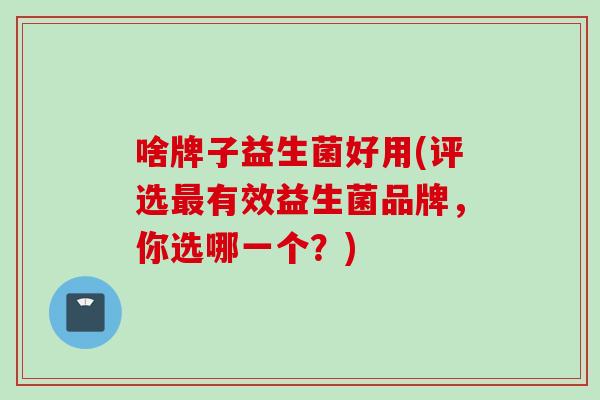 啥牌子益生菌好用(评选有效益生菌品牌，你选哪一个？)