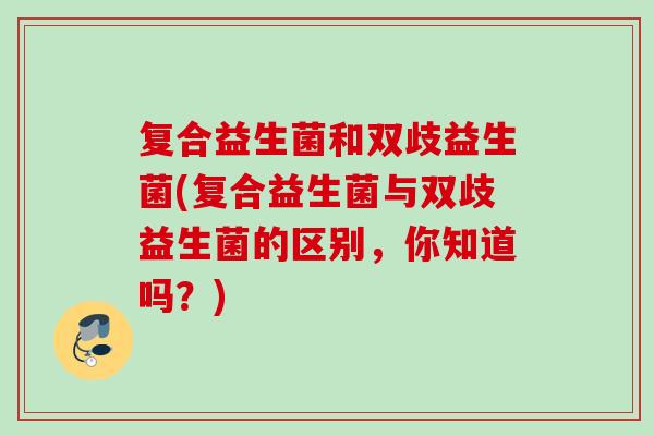复合益生菌和双歧益生菌(复合益生菌与双歧益生菌的区别，你知道吗？)