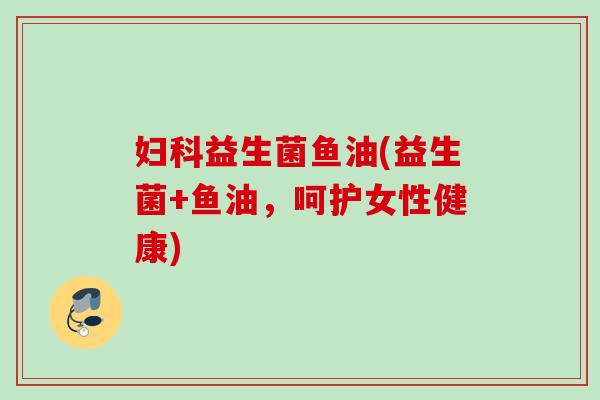 益生菌鱼油(益生菌+鱼油，呵护女性健康)