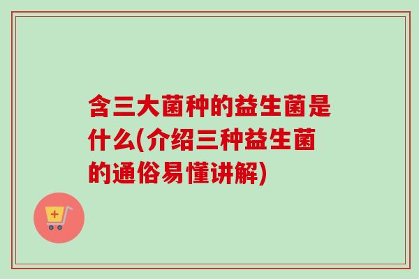 含三大菌种的益生菌是什么(介绍三种益生菌的通俗易懂讲解)