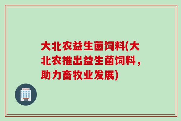 大北农益生菌饲料(大北农推出益生菌饲料,助力畜牧业发展) 大北农益生菌饲料(大北农推出益生菌饲料,助力畜牧业发展)