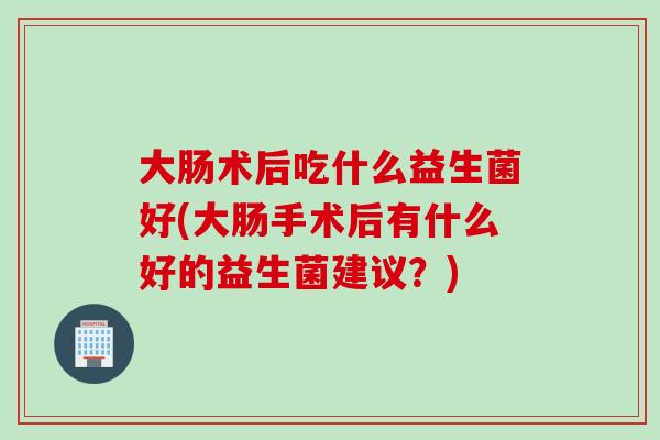 大肠术后吃什么益生菌好(大肠手术后有什么好的益生菌建议？)
