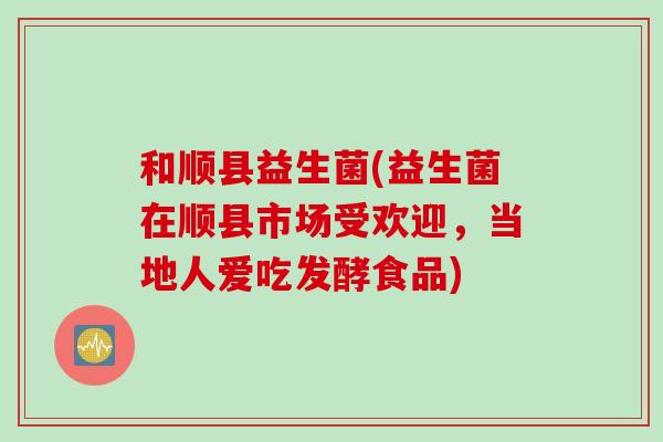和顺县益生菌(益生菌在顺县市场受欢迎，当地人爱吃发酵食品)