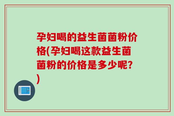 孕妇喝的益生菌菌粉价格(孕妇喝这款益生菌菌粉的价格是多少呢?) 孕妇喝的益生菌菌粉价格(孕妇喝这款益生菌菌粉的价格是多少呢?)
