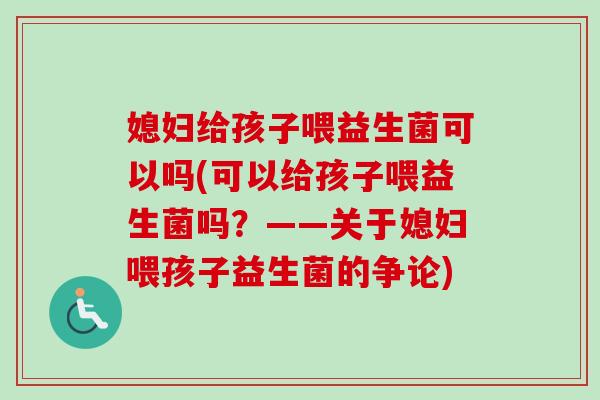 媳妇给孩子喂益生菌可以吗(可以给孩子喂益生菌吗?——关于媳妇喂孩子益生菌的争论) 媳妇给孩子喂益生菌可以吗(可以给孩子喂益生菌吗?——关于媳妇喂孩子益生菌的争论)