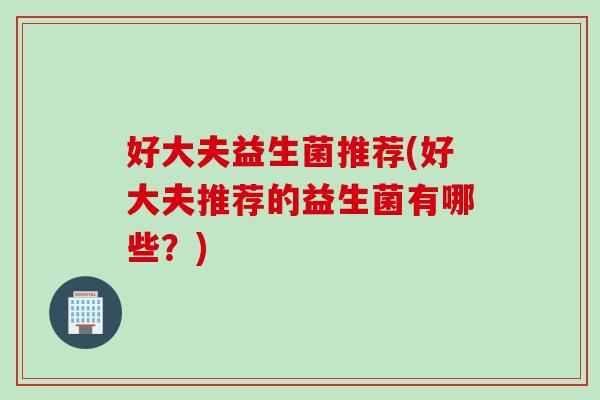 好大夫益生菌推荐(好大夫推荐的益生菌有哪些?) 好大夫益生菌推荐(好大夫推荐的益生菌有哪些?)