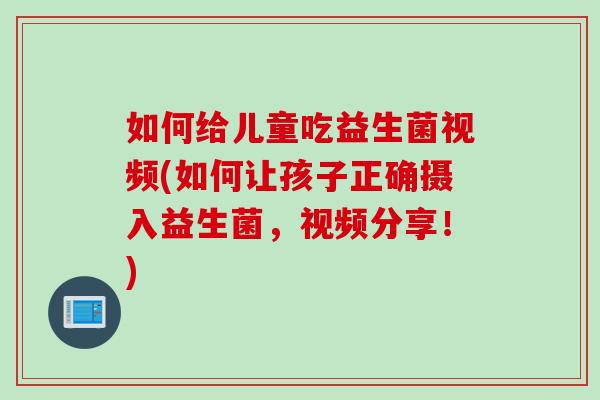 如何给儿童吃益生菌视频(如何让孩子正确摄入益生菌，视频分享！)