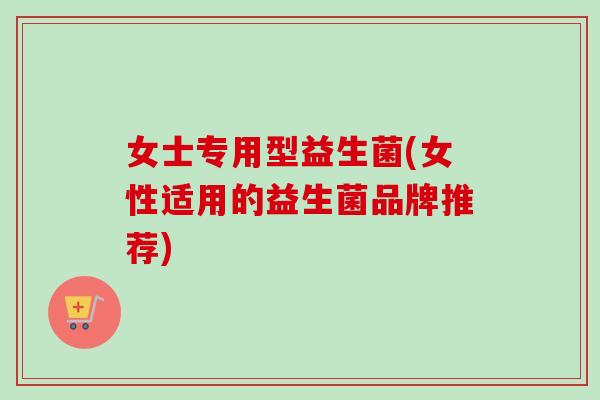 女士专用型益生菌(女性适用的益生菌品牌推荐) 女士专用型益生菌(女性适用的益生菌品牌推荐)