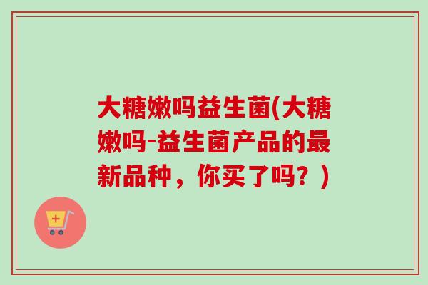 大糖嫩吗益生菌(大糖嫩吗-益生菌产品的最新品种，你买了吗？)