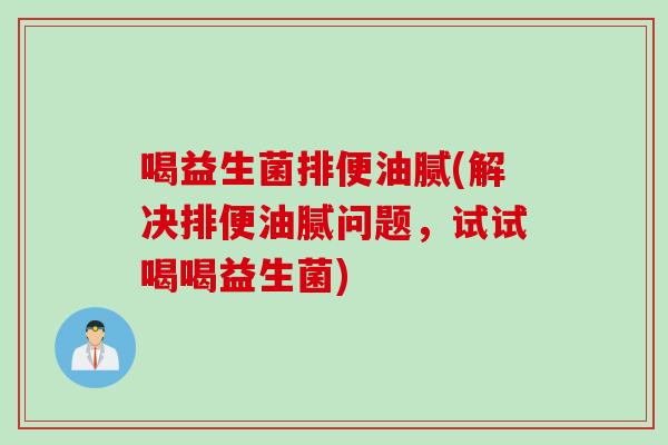 喝益生菌排便油腻(解决排便油腻问题，试试喝喝益生菌)