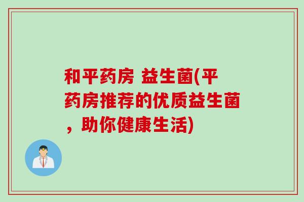 和平药房 益生菌(平药房推荐的优质益生菌,助你健康生活) 和平药房 益生菌(平药房推荐的优质益生菌,助你健康生活)