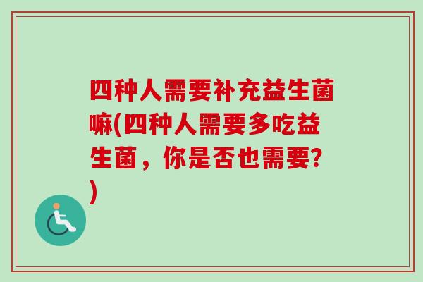 四种人需要补充益生菌嘛(四种人需要多吃益生菌,你是否也需要?) 四种人需要补充益生菌嘛(四种人需要多吃益生菌,你是否也需要?)