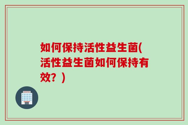 如何保持活性益生菌(活性益生菌如何保持有效？)
