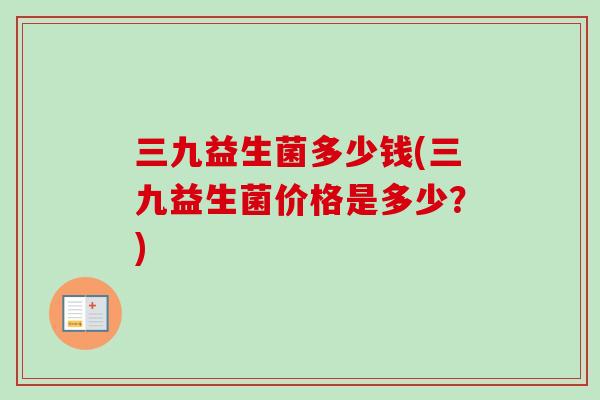 三九益生菌多少钱(三九益生菌价格是多少？)