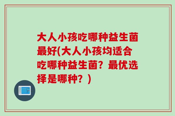 大人小孩吃哪种益生菌好(大人小孩均适合吃哪种益生菌？优选择是哪种？)