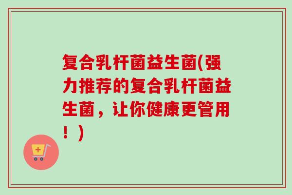 复合乳杆菌益生菌(强力推荐的复合乳杆菌益生菌，让你健康更管用！)