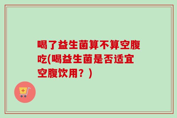 喝了益生菌算不算空腹吃(喝益生菌是否适宜空腹饮用？)