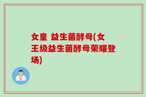 女皇 益生菌酵母(女王级益生菌酵母荣耀登场) 女皇 益生菌酵母(女王级益生菌酵母荣耀登场)