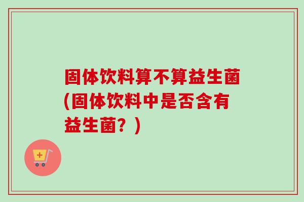 固体饮料算不算益生菌(固体饮料中是否含有益生菌？)