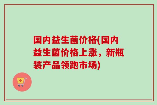 国内益生菌价格(国内益生菌价格上涨,新瓶装产品领跑市场) 国内益生菌价格(国内益生菌价格上涨,新瓶装产品领跑市场)