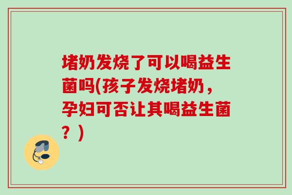 堵奶发烧了可以喝益生菌吗(孩子发烧堵奶,孕妇可否让其喝益生菌?) 堵奶发烧了可以喝益生菌吗(孩子发烧堵奶,孕妇可否让其喝益生菌?)